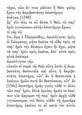 τέχει, οὐκ ἄν τινα μᾶλλον ἢ θεὸν φαίης
ἔχειν τὴν ἀκριβεστάτην ἐπιστήμην;
ἀνάγκη. [134δ]
ἆρ᾽ οὖν οἷός τε αὖ ἔσται ὁ θεὸς τὰ παρ᾽
ἡμῖν γιγνώσκειν αὐτὴν ἐπιστήμην ἔχων;
τί γὰρ οὔ;
ὅτι, ἔφη ὁ Παρμενίδης, ὡμολόγηται ἡμῖν,
ὦ Σώκρατες, μήτε ἐκεῖνα τὰ εἴδη πρὸς τὰ
παρ᾽ ἡμῖν τὴν δύναμιν ἔχειν ἣν ἔχει, μήτε
τὰ παρ᾽ ἡμῖν πρὸς ἐκεῖνα, ἀλλ᾽ αὐτὰ πρὸς
αὑτὰ ἑκάτερα.
ὡμολόγηται γάρ.
οὐκοῦν εἰ παρὰ τῷ θεῷ αὕτη ἐστὶν ἡ ἀκρι-
βεστάτη δεσποτεία καὶ αὕτη ἡ ἀκριβε-
στάτη ἐπιστήμη, οὔτ᾽ ἂν ἡ δεσποτεία ἡ
ἐκείνων ἡμῶν ποτὲ ἂν δεσπόσειεν, οὔτ᾽ ἂν
[134ε] ἐπιστήμη ἡμᾶς γνοίη οὐδέ τι ἄλλο
τῶν παρ᾽ ἡμῖν, ἀλλὰ ὁμοίως ἡμεῖς τε ἐκεί-
νων οὐκ ἄρχομεν τῇ παρ᾽ ἡμῖν ἀρχῇ οὐδὲ
γιγνώσκομεν τοῦ θείου οὐδὲν τῇ ἡμετέρᾳ
ἐπιστήμῃ, ἐκεῖνοί τε αὖ κατὰ τὸν αὐτὸν
2675
 