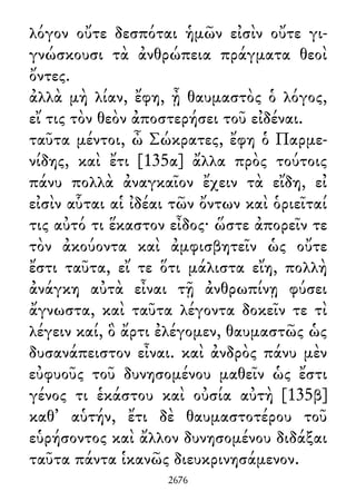 λόγον οὔτε δεσπόται ἡμῶν εἰσὶν οὔτε γι-
γνώσκουσι τὰ ἀνθρώπεια πράγματα θεοὶ
ὄντες.
ἀλλὰ μὴ λίαν, ἔφη, ᾖ θαυμαστὸς ὁ λόγος,
εἴ τις τὸν θεὸν ἀποστερήσει τοῦ εἰδέναι.
ταῦτα μέντοι, ὦ Σώκρατες, ἔφη ὁ Παρμε-
νίδης, καὶ ἔτι [135α] ἄλλα πρὸς τούτοις
πάνυ πολλὰ ἀναγκαῖον ἔχειν τὰ εἴδη, εἰ
εἰσὶν αὗται αἱ ἰδέαι τῶν ὄντων καὶ ὁριεῖταί
τις αὐτό τι ἕκαστον εἶδος· ὥστε ἀπορεῖν τε
τὸν ἀκούοντα καὶ ἀμφισβητεῖν ὡς οὔτε
ἔστι ταῦτα, εἴ τε ὅτι μάλιστα εἴη, πολλὴ
ἀνάγκη αὐτὰ εἶναι τῇ ἀνθρωπίνῃ φύσει
ἄγνωστα, καὶ ταῦτα λέγοντα δοκεῖν τε τὶ
λέγειν καί, ὃ ἄρτι ἐλέγομεν, θαυμαστῶς ὡς
δυσανάπειστον εἶναι. καὶ ἀνδρὸς πάνυ μὲν
εὐφυοῦς τοῦ δυνησομένου μαθεῖν ὡς ἔστι
γένος τι ἑκάστου καὶ οὐσία αὐτὴ [135β]
καθ᾽ αὑτήν, ἔτι δὲ θαυμαστοτέρου τοῦ
εὑρήσοντος καὶ ἄλλον δυνησομένου διδάξαι
ταῦτα πάντα ἱκανῶς διευκρινησάμενον.
2676
 