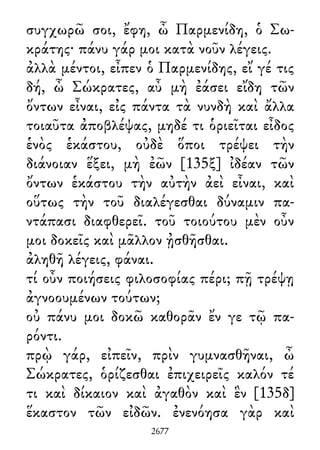 συγχωρῶ σοι, ἔφη, ὦ Παρμενίδη, ὁ Σω-
κράτης· πάνυ γάρ μοι κατὰ νοῦν λέγεις.
ἀλλὰ μέντοι, εἶπεν ὁ Παρμενίδης, εἴ γέ τις
δή, ὦ Σώκρατες, αὖ μὴ ἐάσει εἴδη τῶν
ὄντων εἶναι, εἰς πάντα τὰ νυνδὴ καὶ ἄλλα
τοιαῦτα ἀποβλέψας, μηδέ τι ὁριεῖται εἶδος
ἑνὸς ἑκάστου, οὐδὲ ὅποι τρέψει τὴν
διάνοιαν ἕξει, μὴ ἐῶν [135ξ] ἰδέαν τῶν
ὄντων ἑκάστου τὴν αὐτὴν ἀεὶ εἶναι, καὶ
οὕτως τὴν τοῦ διαλέγεσθαι δύναμιν πα-
ντάπασι διαφθερεῖ. τοῦ τοιούτου μὲν οὖν
μοι δοκεῖς καὶ μᾶλλον ᾐσθῆσθαι.
ἀληθῆ λέγεις, φάναι.
τί οὖν ποιήσεις φιλοσοφίας πέρι; πῇ τρέψῃ
ἀγνοουμένων τούτων;
οὐ πάνυ μοι δοκῶ καθορᾶν ἔν γε τῷ πα-
ρόντι.
πρῲ γάρ, εἰπεῖν, πρὶν γυμνασθῆναι, ὦ
Σώκρατες, ὁρίζεσθαι ἐπιχειρεῖς καλόν τέ
τι καὶ δίκαιον καὶ ἀγαθὸν καὶ ἓν [135δ]
ἕκαστον τῶν εἰδῶν. ἐνενόησα γὰρ καὶ
2677
 