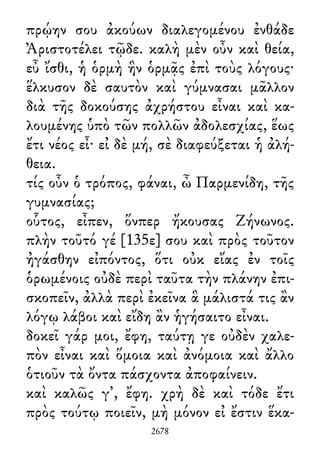 πρῴην σου ἀκούων διαλεγομένου ἐνθάδε
Ἀριστοτέλει τῷδε. καλὴ μὲν οὖν καὶ θεία,
εὖ ἴσθι, ἡ ὁρμὴ ἣν ὁρμᾷς ἐπὶ τοὺς λόγους·
ἕλκυσον δὲ σαυτὸν καὶ γύμνασαι μᾶλλον
διὰ τῆς δοκούσης ἀχρήστου εἶναι καὶ κα-
λουμένης ὑπὸ τῶν πολλῶν ἀδολεσχίας, ἕως
ἔτι νέος εἶ· εἰ δὲ μή, σὲ διαφεύξεται ἡ ἀλή-
θεια.
τίς οὖν ὁ τρόπος, φάναι, ὦ Παρμενίδη, τῆς
γυμνασίας;
οὗτος, εἶπεν, ὅνπερ ἤκουσας Ζήνωνος.
πλὴν τοῦτό γέ [135ε] σου καὶ πρὸς τοῦτον
ἠγάσθην εἰπόντος, ὅτι οὐκ εἴας ἐν τοῖς
ὁρωμένοις οὐδὲ περὶ ταῦτα τὴν πλάνην ἐπι-
σκοπεῖν, ἀλλὰ περὶ ἐκεῖνα ἃ μάλιστά τις ἂν
λόγῳ λάβοι καὶ εἴδη ἂν ἡγήσαιτο εἶναι.
δοκεῖ γάρ μοι, ἔφη, ταύτῃ γε οὐδὲν χαλε-
πὸν εἶναι καὶ ὅμοια καὶ ἀνόμοια καὶ ἄλλο
ὁτιοῦν τὰ ὄντα πάσχοντα ἀποφαίνειν.
καὶ καλῶς γ᾽, ἔφη. χρὴ δὲ καὶ τόδε ἔτι
πρὸς τούτῳ ποιεῖν, μὴ μόνον εἰ ἔστιν ἕκα-
2678
 