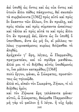 ἀεὶ ὑποθῇ ὡς ὄντος καὶ ὡς οὐκ ὄντος καὶ
ὁτιοῦν ἄλλο πάθος πάσχοντος, δεῖ σκοπεῖν
τὰ συμβαίνοντα [136ξ] πρὸς αὑτὸ καὶ πρὸς
ἓν ἕκαστον τῶν ἄλλων, ὅτι ἂν προέλῃ, καὶ
πρὸς πλείω καὶ πρὸς σύμπαντα ὡσαύτως·
καὶ τἆλλα αὖ πρὸς αὑτά τε καὶ πρὸς ἄλλο
ὅτι ἂν προαιρῇ ἀεί, ἐάντε ὡς ὂν ὑποθῇ ὃ
ὑπετίθεσο, ἄντε ὡς μὴ ὄν, εἰ μέλλεις τε-
λέως γυμνασάμενος κυρίως διόψεσθαι τὸ
ἀληθές.
ἀμήχανόν γ᾽ ἔφη, λέγεις, ὦ Παρμενίδη,
πραγματείαν, καὶ οὐ σφόδρα μανθάνω.
ἀλλά μοι τί οὐ διῆλθες αὐτὸς ὑποθέμενός
τι, ἵνα μᾶλλον καταμάθω; [136δ]
πολὺ ἔργον, φάναι, ὦ Σώκρατες, προστάτ-
τεις ὡς τηλικῷδε.
ἀλλὰ σύ, εἰπεῖν τὸν Σωκράτη, Ζήνων, τί οὐ
διῆλθες ἡμῖν;
καὶ τὸν Ζήνωνα ἔφη γελάσαντα φάναι·
αὐτοῦ, ὦ Σώκρατες, δεώμεθα Παρμενίδου·
μὴ γὰρ οὐ φαῦλον ᾖ ὃ λέγει. ἢ οὐχ ὁρᾷς
2680
 