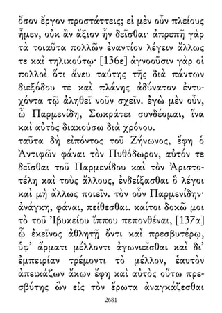 ὅσον ἔργον προστάττεις; εἰ μὲν οὖν πλείους
ἦμεν, οὐκ ἂν ἄξιον ἦν δεῖσθαι· ἀπρεπῆ γὰρ
τὰ τοιαῦτα πολλῶν ἐναντίον λέγειν ἄλλως
τε καὶ τηλικούτῳ· [136ε] ἀγνοοῦσιν γὰρ οἱ
πολλοὶ ὅτι ἄνευ ταύτης τῆς διὰ πάντων
διεξόδου τε καὶ πλάνης ἀδύνατον ἐντυ-
χόντα τῷ ἀληθεῖ νοῦν σχεῖν. ἐγὼ μὲν οὖν,
ὦ Παρμενίδη, Σωκράτει συνδέομαι, ἵνα
καὶ αὐτὸς διακούσω διὰ χρόνου.
ταῦτα δὴ εἰπόντος τοῦ Ζήνωνος, ἔφη ὁ
Ἀντιφῶν φάναι τὸν Πυθόδωρον, αὐτόν τε
δεῖσθαι τοῦ Παρμενίδου καὶ τὸν Ἀριστο-
τέλη καὶ τοὺς ἄλλους, ἐνδείξασθαι ὃ λέγοι
καὶ μὴ ἄλλως ποιεῖν. τὸν οὖν Παρμενίδην·
ἀνάγκη, φάναι, πείθεσθαι. καίτοι δοκῶ μοι
τὸ τοῦ Ἰβυκείου ἵππου πεπονθέναι, [137α]
ᾧ ἐκεῖνος ἀθλητῇ ὄντι καὶ πρεσβυτέρῳ,
ὑφ᾽ ἅρματι μέλλοντι ἀγωνιεῖσθαι καὶ δι᾽
ἐμπειρίαν τρέμοντι τὸ μέλλον, ἑαυτὸν
ἀπεικάζων ἄκων ἔφη καὶ αὐτὸς οὕτω πρε-
σβύτης ὢν εἰς τὸν ἔρωτα ἀναγκάζεσθαι
2681
 