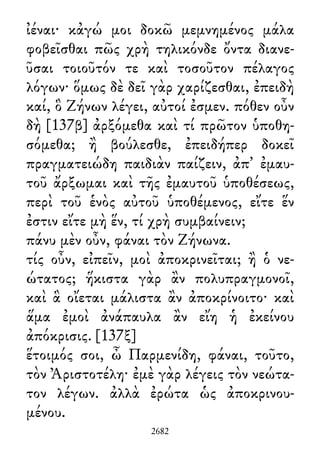 ἰέναι· κἀγώ μοι δοκῶ μεμνημένος μάλα
φοβεῖσθαι πῶς χρὴ τηλικόνδε ὄντα διανε-
ῦσαι τοιοῦτόν τε καὶ τοσοῦτον πέλαγος
λόγων· ὅμως δὲ δεῖ γὰρ χαρίζεσθαι, ἐπειδὴ
καί, ὃ Ζήνων λέγει, αὐτοί ἐσμεν. πόθεν οὖν
δὴ [137β] ἀρξόμεθα καὶ τί πρῶτον ὑποθη-
σόμεθα; ἢ βούλεσθε, ἐπειδήπερ δοκεῖ
πραγματειώδη παιδιὰν παίζειν, ἀπ᾽ ἐμαυ-
τοῦ ἄρξωμαι καὶ τῆς ἐμαυτοῦ ὑποθέσεως,
περὶ τοῦ ἑνὸς αὐτοῦ ὑποθέμενος, εἴτε ἕν
ἐστιν εἴτε μὴ ἕν, τί χρὴ συμβαίνειν;
πάνυ μὲν οὖν, φάναι τὸν Ζήνωνα.
τίς οὖν, εἰπεῖν, μοὶ ἀποκρινεῖται; ἢ ὁ νε-
ώτατος; ἥκιστα γὰρ ἂν πολυπραγμονοῖ,
καὶ ἃ οἴεται μάλιστα ἂν ἀποκρίνοιτο· καὶ
ἅμα ἐμοὶ ἀνάπαυλα ἂν εἴη ἡ ἐκείνου
ἀπόκρισις. [137ξ]
ἕτοιμός σοι, ὦ Παρμενίδη, φάναι, τοῦτο,
τὸν Ἀριστοτέλη· ἐμὲ γὰρ λέγεις τὸν νεώτα-
τον λέγων. ἀλλὰ ἐρώτα ὡς ἀποκρινου-
μένου.
2682
 