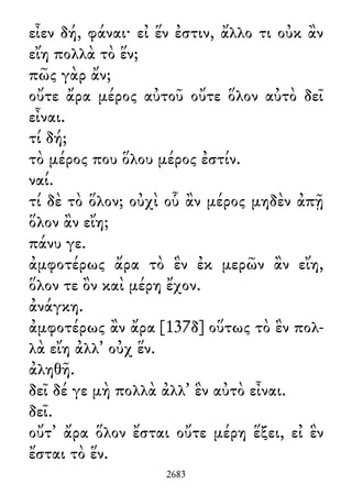 εἶεν δή, φάναι· εἰ ἕν ἐστιν, ἄλλο τι οὐκ ἂν
εἴη πολλὰ τὸ ἕν;
πῶς γὰρ ἄν;
οὔτε ἄρα μέρος αὐτοῦ οὔτε ὅλον αὐτὸ δεῖ
εἶναι.
τί δή;
τὸ μέρος που ὅλου μέρος ἐστίν.
ναί.
τί δὲ τὸ ὅλον; οὐχὶ οὗ ἂν μέρος μηδὲν ἀπῇ
ὅλον ἂν εἴη;
πάνυ γε.
ἀμφοτέρως ἄρα τὸ ἓν ἐκ μερῶν ἂν εἴη,
ὅλον τε ὂν καὶ μέρη ἔχον.
ἀνάγκη.
ἀμφοτέρως ἂν ἄρα [137δ] οὕτως τὸ ἓν πολ-
λὰ εἴη ἀλλ᾽ οὐχ ἕν.
ἀληθῆ.
δεῖ δέ γε μὴ πολλὰ ἀλλ᾽ ἓν αὐτὸ εἶναι.
δεῖ.
οὔτ᾽ ἄρα ὅλον ἔσται οὔτε μέρη ἕξει, εἰ ἓν
ἔσται τὸ ἕν.
2683
 