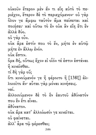 οὐκοῦν ἕτερον μὲν ἄν τι εἴη αὐτὸ τὸ πε-
ριέχον, ἕτερον δὲ τὸ περιεχόμενον· οὐ γὰρ
ὅλον γε ἄμφω ταὐτὸν ἅμα πείσεται καὶ
ποιήσει· καὶ οὕτω τὸ ἓν οὐκ ἂν εἴη ἔτι ἓν
ἀλλὰ δύο.
οὐ γὰρ οὖν.
οὐκ ἄρα ἐστίν που τὸ ἕν, μήτε ἐν αὑτῷ
μήτε ἐν ἄλλῳ ἐνόν.
οὐκ ἔστιν.
ὅρα δή, οὕτως ἔχον εἰ οἷόν τέ ἐστιν ἑστάναι
ἢ κινεῖσθαι.
τί δὴ γὰρ οὔ;
ὅτι κινούμενόν γε ἢ φέροιτο ἢ [138ξ] ἀλ-
λοιοῖτο ἄν· αὗται γὰρ μόναι κινήσεις.
ναί.
ἀλλοιούμενον δὲ τὸ ἓν ἑαυτοῦ ἀδύνατόν
που ἓν ἔτι εἶναι.
ἀδύνατον.
οὐκ ἄρα κατ᾽ ἀλλοίωσίν γε κινεῖται.
οὐ φαίνεται.
ἀλλ᾽ ἆρα τῷ φέρεσθαι;
2686
 