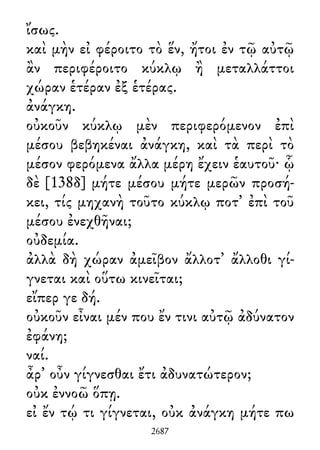 ἴσως.
καὶ μὴν εἰ φέροιτο τὸ ἕν, ἤτοι ἐν τῷ αὐτῷ
ἂν περιφέροιτο κύκλῳ ἢ μεταλλάττοι
χώραν ἑτέραν ἐξ ἑτέρας.
ἀνάγκη.
οὐκοῦν κύκλῳ μὲν περιφερόμενον ἐπὶ
μέσου βεβηκέναι ἀνάγκη, καὶ τὰ περὶ τὸ
μέσον φερόμενα ἄλλα μέρη ἔχειν ἑαυτοῦ· ᾧ
δὲ [138δ] μήτε μέσου μήτε μερῶν προσή-
κει, τίς μηχανὴ τοῦτο κύκλῳ ποτ᾽ ἐπὶ τοῦ
μέσου ἐνεχθῆναι;
οὐδεμία.
ἀλλὰ δὴ χώραν ἀμεῖβον ἄλλοτ᾽ ἄλλοθι γί-
γνεται καὶ οὕτω κινεῖται;
εἴπερ γε δή.
οὐκοῦν εἶναι μέν που ἔν τινι αὐτῷ ἀδύνατον
ἐφάνη;
ναί.
ἆρ᾽ οὖν γίγνεσθαι ἔτι ἀδυνατώτερον;
οὐκ ἐννοῶ ὅπῃ.
εἰ ἔν τῴ τι γίγνεται, οὐκ ἀνάγκη μήτε πω
2687
 