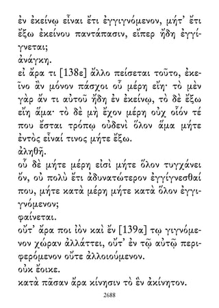 ἐν ἐκείνῳ εἶναι ἔτι ἐγγιγνόμενον, μήτ᾽ ἔτι
ἔξω ἐκείνου παντάπασιν, εἴπερ ἤδη ἐγγί-
γνεται;
ἀνάγκη.
εἰ ἄρα τι [138ε] ἄλλο πείσεται τοῦτο, ἐκε-
ῖνο ἂν μόνον πάσχοι οὗ μέρη εἴη· τὸ μὲν
γὰρ ἄν τι αὐτοῦ ἤδη ἐν ἐκείνῳ, τὸ δὲ ἔξω
εἴη ἅμα· τὸ δὲ μὴ ἔχον μέρη οὐχ οἷόν τέ
που ἔσται τρόπῳ οὐδενὶ ὅλον ἅμα μήτε
ἐντὸς εἶναί τινος μήτε ἔξω.
ἀληθῆ.
οὗ δὲ μήτε μέρη εἰσὶ μήτε ὅλον τυγχάνει
ὄν, οὐ πολὺ ἔτι ἀδυνατώτερον ἐγγίγνεσθαί
που, μήτε κατὰ μέρη μήτε κατὰ ὅλον ἐγγι-
γνόμενον;
φαίνεται.
οὔτ᾽ ἄρα ποι ἰὸν καὶ ἔν [139α] τῳ γιγνόμε-
νον χώραν ἀλλάττει, οὔτ᾽ ἐν τῷ αὐτῷ περι-
φερόμενον οὔτε ἀλλοιούμενον.
οὐκ ἔοικε.
κατὰ πᾶσαν ἄρα κίνησιν τὸ ἓν ἀκίνητον.
2688
 