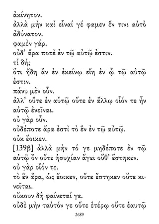 ἀκίνητον.
ἀλλὰ μὴν καὶ εἶναί γέ φαμεν ἔν τινι αὐτὸ
ἀδύνατον.
φαμὲν γάρ.
οὐδ᾽ ἄρα ποτὲ ἐν τῷ αὐτῷ ἐστιν.
τί δή;
ὅτι ἤδη ἂν ἐν ἐκείνῳ εἴη ἐν ᾧ τῷ αὐτῷ
ἐστιν.
πάνυ μὲν οὖν.
ἀλλ᾽ οὔτε ἐν αὑτῷ οὔτε ἐν ἄλλῳ οἷόν τε ἦν
αὐτῷ ἐνεῖναι.
οὐ γὰρ οὖν.
οὐδέποτε ἄρα ἐστὶ τὸ ἓν ἐν τῷ αὐτῷ.
οὐκ ἔοικεν.
[139β] ἀλλὰ μὴν τό γε μηδέποτε ἐν τῷ
αὐτῷ ὂν οὔτε ἡσυχίαν ἄγει οὔθ᾽ ἕστηκεν.
οὐ γὰρ οἷόν τε.
τὸ ἓν ἄρα, ὡς ἔοικεν, οὔτε ἕστηκεν οὔτε κι-
νεῖται.
οὔκουν δὴ φαίνεταί γε.
οὐδὲ μὴν ταὐτόν γε οὔτε ἑτέρῳ οὔτε ἑαυτῷ
2689
 
