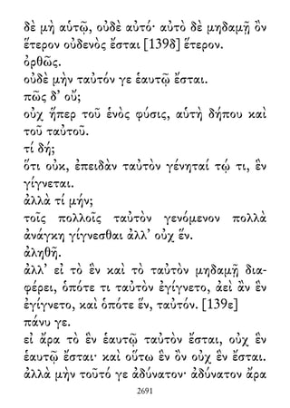 δὲ μὴ αὑτῷ, οὐδὲ αὐτό· αὐτὸ δὲ μηδαμῇ ὂν
ἕτερον οὐδενὸς ἔσται [139δ] ἕτερον.
ὀρθῶς.
οὐδὲ μὴν ταὐτόν γε ἑαυτῷ ἔσται.
πῶς δ᾽ οὔ;
οὐχ ἥπερ τοῦ ἑνὸς φύσις, αὑτὴ δήπου καὶ
τοῦ ταὐτοῦ.
τί δή;
ὅτι οὐκ, ἐπειδὰν ταὐτὸν γένηταί τῴ τι, ἓν
γίγνεται.
ἀλλὰ τί μήν;
τοῖς πολλοῖς ταὐτὸν γενόμενον πολλὰ
ἀνάγκη γίγνεσθαι ἀλλ᾽ οὐχ ἕν.
ἀληθῆ.
ἀλλ᾽ εἰ τὸ ἓν καὶ τὸ ταὐτὸν μηδαμῇ δια-
φέρει, ὁπότε τι ταὐτὸν ἐγίγνετο, ἀεὶ ἂν ἓν
ἐγίγνετο, καὶ ὁπότε ἕν, ταὐτόν. [139ε]
πάνυ γε.
εἰ ἄρα τὸ ἓν ἑαυτῷ ταὐτὸν ἔσται, οὐχ ἓν
ἑαυτῷ ἔσται· καὶ οὕτω ἓν ὂν οὐχ ἓν ἔσται.
ἀλλὰ μὴν τοῦτό γε ἀδύνατον· ἀδύνατον ἄρα
2691
 