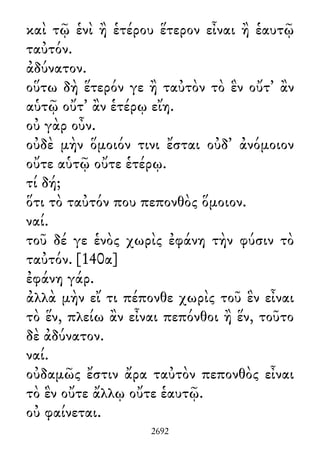 καὶ τῷ ἑνὶ ἢ ἑτέρου ἕτερον εἶναι ἢ ἑαυτῷ
ταὐτόν.
ἀδύνατον.
οὕτω δὴ ἕτερόν γε ἢ ταὐτὸν τὸ ἓν οὔτ᾽ ἂν
αὑτῷ οὔτ᾽ ἂν ἑτέρῳ εἴη.
οὐ γὰρ οὖν.
οὐδὲ μὴν ὅμοιόν τινι ἔσται οὐδ᾽ ἀνόμοιον
οὔτε αὑτῷ οὔτε ἑτέρῳ.
τί δή;
ὅτι τὸ ταὐτόν που πεπονθὸς ὅμοιον.
ναί.
τοῦ δέ γε ἑνὸς χωρὶς ἐφάνη τὴν φύσιν τὸ
ταὐτόν. [140α]
ἐφάνη γάρ.
ἀλλὰ μὴν εἴ τι πέπονθε χωρὶς τοῦ ἓν εἶναι
τὸ ἕν, πλείω ἂν εἶναι πεπόνθοι ἢ ἕν, τοῦτο
δὲ ἀδύνατον.
ναί.
οὐδαμῶς ἔστιν ἄρα ταὐτὸν πεπονθὸς εἶναι
τὸ ἓν οὔτε ἄλλῳ οὔτε ἑαυτῷ.
οὐ φαίνεται.
2692
 