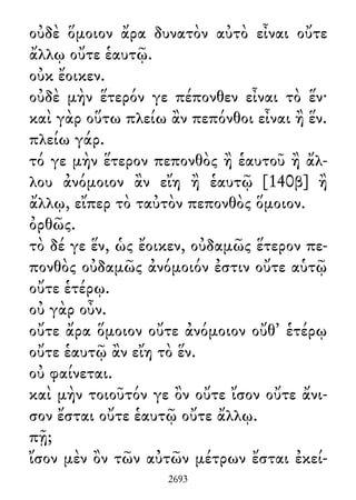 οὐδὲ ὅμοιον ἄρα δυνατὸν αὐτὸ εἶναι οὔτε
ἄλλῳ οὔτε ἑαυτῷ.
οὐκ ἔοικεν.
οὐδὲ μὴν ἕτερόν γε πέπονθεν εἶναι τὸ ἕν·
καὶ γὰρ οὕτω πλείω ἂν πεπόνθοι εἶναι ἢ ἕν.
πλείω γάρ.
τό γε μὴν ἕτερον πεπονθὸς ἢ ἑαυτοῦ ἢ ἄλ-
λου ἀνόμοιον ἂν εἴη ἢ ἑαυτῷ [140β] ἢ
ἄλλῳ, εἴπερ τὸ ταὐτὸν πεπονθὸς ὅμοιον.
ὀρθῶς.
τὸ δέ γε ἕν, ὡς ἔοικεν, οὐδαμῶς ἕτερον πε-
πονθὸς οὐδαμῶς ἀνόμοιόν ἐστιν οὔτε αὑτῷ
οὔτε ἑτέρῳ.
οὐ γὰρ οὖν.
οὔτε ἄρα ὅμοιον οὔτε ἀνόμοιον οὔθ᾽ ἑτέρῳ
οὔτε ἑαυτῷ ἂν εἴη τὸ ἕν.
οὐ φαίνεται.
καὶ μὴν τοιοῦτόν γε ὂν οὔτε ἴσον οὔτε ἄνι-
σον ἔσται οὔτε ἑαυτῷ οὔτε ἄλλῳ.
πῇ;
ἴσον μὲν ὂν τῶν αὐτῶν μέτρων ἔσται ἐκεί-
2693
 