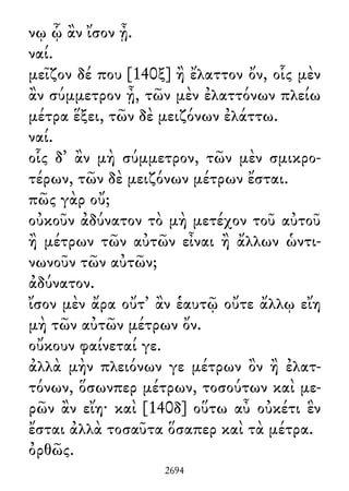 νῳ ᾧ ἂν ἴσον ᾖ.
ναί.
μεῖζον δέ που [140ξ] ἢ ἔλαττον ὄν, οἷς μὲν
ἂν σύμμετρον ᾖ, τῶν μὲν ἐλαττόνων πλείω
μέτρα ἕξει, τῶν δὲ μειζόνων ἐλάττω.
ναί.
οἷς δ᾽ ἂν μὴ σύμμετρον, τῶν μὲν σμικρο-
τέρων, τῶν δὲ μειζόνων μέτρων ἔσται.
πῶς γὰρ οὔ;
οὐκοῦν ἀδύνατον τὸ μὴ μετέχον τοῦ αὐτοῦ
ἢ μέτρων τῶν αὐτῶν εἶναι ἢ ἄλλων ὡντι-
νωνοῦν τῶν αὐτῶν;
ἀδύνατον.
ἴσον μὲν ἄρα οὔτ᾽ ἂν ἑαυτῷ οὔτε ἄλλῳ εἴη
μὴ τῶν αὐτῶν μέτρων ὄν.
οὔκουν φαίνεταί γε.
ἀλλὰ μὴν πλειόνων γε μέτρων ὂν ἢ ἐλατ-
τόνων, ὅσωνπερ μέτρων, τοσούτων καὶ με-
ρῶν ἂν εἴη· καὶ [140δ] οὕτω αὖ οὐκέτι ἓν
ἔσται ἀλλὰ τοσαῦτα ὅσαπερ καὶ τὰ μέτρα.
ὀρθῶς.
2694
 