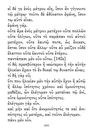 εἰ δέ γε ἑνὸς μέτρου εἴη, ἴσον ἂν γίγνοιτο
τῷ μέτρῳ· τοῦτο δὲ ἀδύνατον ἐφάνη, ἴσον
τῳ αὐτὸ εἶναι.
ἐφάνη γάρ.
οὔτε ἄρα ἑνὸς μέτρου μετέχον οὔτε πολλῶν
οὔτε ὀλίγων, οὔτε τὸ παράπαν τοῦ αὐτοῦ
μετέχον, οὔτε ἑαυτῷ ποτε, ὡς ἔοικεν,
ἔσται ἴσον οὔτε ἄλλῳ· οὔτε αὖ μεῖζον οὐδὲ
ἔλαττον οὔτε ἑαυτοῦ οὔτε ἑτέρου.
παντάπασι μὲν οὖν οὕτω. [140ε]
τί δέ; πρεσβύτερον ἢ νεώτερον ἢ τὴν αὐτὴν
ἡλικίαν ἔχειν τὸ ἓν δοκεῖ τῳ δυνατὸν εἶναι;
τί δὴ γὰρ οὔ;
ὅτι που ἡλικίαν μὲν τὴν αὐτὴν ἔχον ἢ αὑτῷ
ἢ ἄλλῳ ἰσότητος χρόνου καὶ ὁμοιότητος
μεθέξει, ὧν ἐλέγομεν οὐ μετεῖναι τῷ ἑνί,
οὔτε ὁμοιότητος οὔτε ἰσότητος.
ἐλέγομεν γὰρ οὖν.
καὶ μὴν καὶ ὅτι ἀνομοιότητός τε καὶ ἀνι-
σότητος οὐ μετέχει, καὶ τοῦτο ἐλέγομεν.
πάνυ μὲν οὖν.
2695
 