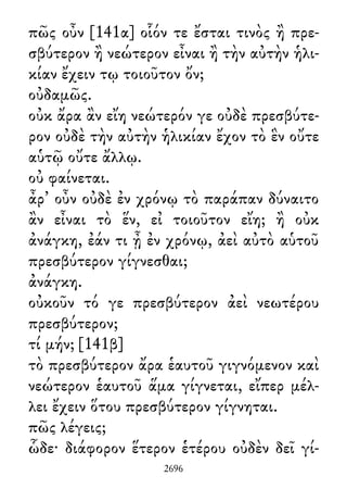 πῶς οὖν [141α] οἷόν τε ἔσται τινὸς ἢ πρε-
σβύτερον ἢ νεώτερον εἶναι ἢ τὴν αὐτὴν ἡλι-
κίαν ἔχειν τῳ τοιοῦτον ὄν;
οὐδαμῶς.
οὐκ ἄρα ἂν εἴη νεώτερόν γε οὐδὲ πρεσβύτε-
ρον οὐδὲ τὴν αὐτὴν ἡλικίαν ἔχον τὸ ἓν οὔτε
αὑτῷ οὔτε ἄλλῳ.
οὐ φαίνεται.
ἆρ᾽ οὖν οὐδὲ ἐν χρόνῳ τὸ παράπαν δύναιτο
ἂν εἶναι τὸ ἕν, εἰ τοιοῦτον εἴη; ἢ οὐκ
ἀνάγκη, ἐάν τι ᾖ ἐν χρόνῳ, ἀεὶ αὐτὸ αὑτοῦ
πρεσβύτερον γίγνεσθαι;
ἀνάγκη.
οὐκοῦν τό γε πρεσβύτερον ἀεὶ νεωτέρου
πρεσβύτερον;
τί μήν; [141β]
τὸ πρεσβύτερον ἄρα ἑαυτοῦ γιγνόμενον καὶ
νεώτερον ἑαυτοῦ ἅμα γίγνεται, εἴπερ μέλ-
λει ἔχειν ὅτου πρεσβύτερον γίγνηται.
πῶς λέγεις;
ὧδε· διάφορον ἕτερον ἑτέρου οὐδὲν δεῖ γί-
2696
 