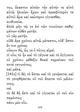 του, ἕκαστον αὐτῶν τὴν αὐτήν τε αὐτὸ
αὑτῷ ἡλικίαν ἔχειν καὶ πρεσβύτερόν τε
αὑτοῦ ἅμα καὶ νεώτερον γίγνεσθαι.
κινδυνεύει.
ἀλλὰ μὴν τῷ γε ἑνὶ τῶν τοιούτων παθη-
μάτων οὐδὲν μετῆν.
οὐ γὰρ μετῆν.
οὐδὲ ἄρα χρόνου αὐτῷ μέτεστιν, οὐδ᾽ ἔστιν
ἔν τινι χρόνῳ.
οὔκουν δή, ὥς γε ὁ λόγος αἱρεῖ.
τί οὖν; τὸ ἦν καὶ τὸ γέγονε καὶ τὸ ἐγίγνετο
οὐ χρόνου μέθεξιν δοκεῖ σημαίνειν τοῦ
ποτὲ γεγονότος;
καὶ μάλα.
[141ε] τί δέ; τὸ ἔσται καὶ τὸ γενήσεται καὶ
τὸ γενηθήσεται οὐ τοῦ ἔπειτα τοῦ μέλλο-
ντος;
ναί.
τὸ δὲ δὴ ἔστι καὶ τὸ γίγνεται οὐ τοῦ νῦν
παρόντος;
πάνυ μὲν οὖν.
2698
 