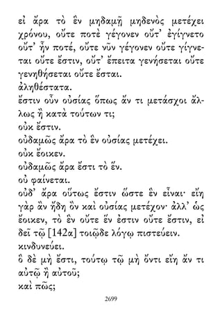 εἰ ἄρα τὸ ἓν μηδαμῇ μηδενὸς μετέχει
χρόνου, οὔτε ποτὲ γέγονεν οὔτ᾽ ἐγίγνετο
οὔτ᾽ ἦν ποτέ, οὔτε νῦν γέγονεν οὔτε γίγνε-
ται οὔτε ἔστιν, οὔτ᾽ ἔπειτα γενήσεται οὔτε
γενηθήσεται οὔτε ἔσται.
ἀληθέστατα.
ἔστιν οὖν οὐσίας ὅπως ἄν τι μετάσχοι ἄλ-
λως ἢ κατὰ τούτων τι;
οὐκ ἔστιν.
οὐδαμῶς ἄρα τὸ ἓν οὐσίας μετέχει.
οὐκ ἔοικεν.
οὐδαμῶς ἄρα ἔστι τὸ ἕν.
οὐ φαίνεται.
οὐδ᾽ ἄρα οὕτως ἔστιν ὥστε ἓν εἶναι· εἴη
γὰρ ἂν ἤδη ὂν καὶ οὐσίας μετέχον· ἀλλ᾽ ὡς
ἔοικεν, τὸ ἓν οὔτε ἕν ἐστιν οὔτε ἔστιν, εἰ
δεῖ τῷ [142α] τοιῷδε λόγῳ πιστεύειν.
κινδυνεύει.
ὃ δὲ μὴ ἔστι, τούτῳ τῷ μὴ ὄντι εἴη ἄν τι
αὐτῷ ἢ αὐτοῦ;
καὶ πῶς;
2699
 