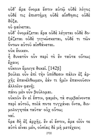 οὐδ᾽ ἄρα ὄνομα ἔστιν αὐτῷ οὐδὲ λόγος
οὐδέ τις ἐπιστήμη οὐδὲ αἴσθησις οὐδὲ
δόξα.
οὐ φαίνεται.
οὐδ᾽ ὀνομάζεται ἄρα οὐδὲ λέγεται οὐδὲ δο-
ξάζεται οὐδὲ γιγνώσκεται, οὐδέ τι τῶν
ὄντων αὐτοῦ αἰσθάνεται.
οὐκ ἔοικεν.
ἦ δυνατὸν οὖν περὶ τὸ ἓν ταῦτα οὕτως
ἔχειν;
οὔκουν ἔμοιγε δοκεῖ. [142β]
βούλει οὖν ἐπὶ τὴν ὑπόθεσιν πάλιν ἐξ ἀρ-
χῆς ἐπανέλθωμεν, ἐάν τι ἡμῖν ἐπανιοῦσιν
ἀλλοῖον φανῇ;
πάνυ μὲν οὖν βούλομαι.
οὐκοῦν ἓν εἰ ἔστιν, φαμέν, τὰ συμβαίνοντα
περὶ αὐτοῦ, ποῖά ποτε τυγχάνει ὄντα, διο-
μολογητέα ταῦτα· οὐχ οὕτω;
ναί.
ὅρα δὴ ἐξ ἀρχῆς. ἓν εἰ ἔστιν, ἆρα οἷόν τε
αὐτὸ εἶναι μέν, οὐσίας δὲ μὴ μετέχειν;
2700
 