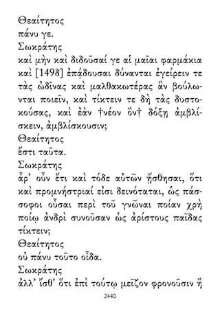 Θεαίτητος
πάνυ γε.
Σωκράτης
καὶ μὴν καὶ διδοῦσαί γε αἱ μαῖαι φαρμάκια
καὶ [149δ] ἐπᾴδουσαι δύνανται ἐγείρειν τε
τὰς ὠδῖνας καὶ μαλθακωτέρας ἂν βούλω-
νται ποιεῖν, καὶ τίκτειν τε δὴ τὰς δυστο-
κούσας, καὶ ἐὰν †νέον ὂν† δόξῃ ἀμβλί-
σκειν, ἀμβλίσκουσιν;
Θεαίτητος
ἔστι ταῦτα.
Σωκράτης
ἆρ᾽ οὖν ἔτι καὶ τόδε αὐτῶν ᾔσθησαι, ὅτι
καὶ προμνήστριαί εἰσι δεινόταται, ὡς πάσ-
σοφοι οὖσαι περὶ τοῦ γνῶναι ποίαν χρὴ
ποίῳ ἀνδρὶ συνοῦσαν ὡς ἀρίστους παῖδας
τίκτειν;
Θεαίτητος
οὐ πάνυ τοῦτο οἶδα.
Σωκράτης
ἀλλ᾽ ἴσθ᾽ ὅτι ἐπὶ τούτῳ μεῖζον φρονοῦσιν ἢ
2440
 