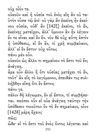οὐχ οἷόν τε.
οὐκοῦν καὶ ἡ οὐσία τοῦ ἑνὸς εἴη ἂν οὐ τα-
ὐτὸν οὖσα τῷ ἑνί· οὐ γὰρ ἂν ἐκείνη ἦν ἐκεί-
νου οὐσία, οὐδ᾽ ἂν [142ξ] ἐκεῖνο, τὸ ἕν,
ἐκείνης μετεῖχεν, ἀλλ᾽ ὅμοιον ἂν ἦν λέγειν
ἕν τε εἶναι καὶ ἓν ἕν. νῦν δὲ οὐχ αὕτη ἐστὶν
ἡ ὑπόθεσις, εἰ ἓν ἕν, τί χρὴ συμβαίνειν,
ἀλλ᾽ εἰ ἓν ἔστιν· οὐχ οὕτω;
πάνυ μὲν οὖν.
οὐκοῦν ὡς ἄλλο τι σημαῖνον τὸ ἔστι τοῦ ἕν;
ἀνάγκη.
ἆρα οὖν ἄλλο ἢ ὅτι οὐσίας μετέχει τὸ ἕν,
τοῦτ᾽ ἂν εἴη τὸ λεγόμενον, ἐπειδάν τις συλ-
λήβδην εἴπῃ ὅτι ἓν ἔστιν;
πάνυ γε.
πάλιν δὴ λέγωμεν, ἓν εἰ ἔστιν, τί συμβήσε-
ται. σκόπει οὖν εἰ οὐκ ἀνάγκη ταύτην τὴν
ὑπόθεσιν τοιοῦτον ὂν τὸ ἓν σημαίνειν, οἷον
[142δ] μέρη ἔχειν;
πῶς;
ὧδε· εἰ τὸ ἔστι τοῦ ἑνὸς ὄντος λέγεται καὶ
2701
 
