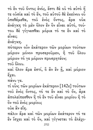 τὸ ἓν τοῦ ὄντος ἑνός, ἔστι δὲ οὐ τὸ αὐτὸ ἥ
τε οὐσία καὶ τὸ ἕν, τοῦ αὐτοῦ δὲ ἐκείνου οὗ
ὑπεθέμεθα, τοῦ ἑνὸς ὄντος, ἆρα οὐκ
ἀνάγκη τὸ μὲν ὅλον ἓν ὂν εἶναι αὐτό, τού-
του δὲ γίγνεσθαι μόρια τό τε ἓν καὶ τὸ
εἶναι;
ἀνάγκη.
πότερον οὖν ἑκάτερον τῶν μορίων τούτων
μόριον μόνον προσεροῦμεν, ἢ τοῦ ὅλου
μόριον τό γε μόριον προσρητέον;
τοῦ ὅλου.
καὶ ὅλον ἄρα ἐστί, ὃ ἂν ἓν ᾖ, καὶ μόριον
ἔχει.
πάνυ γε.
τί οὖν; τῶν μορίων ἑκάτερον [142ε] τούτων
τοῦ ἑνὸς ὄντος, τό τε ἓν καὶ τὸ ὄν, ἆρα
ἀπολείπεσθον ἢ τὸ ἓν τοῦ εἶναι μορίου ἢ τὸ
ὂν τοῦ ἑνὸς μορίου;
οὐκ ἂν εἴη.
πάλιν ἄρα καὶ τῶν μορίων ἑκάτερον τό τε
ἓν ἴσχει καὶ τὸ ὄν, καὶ γίγνεται τὸ ἐλάχι-
2702
 