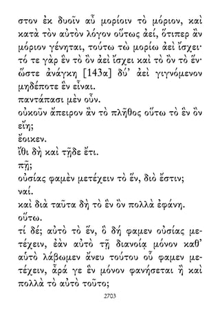 στον ἐκ δυοῖν αὖ μορίοιν τὸ μόριον, καὶ
κατὰ τὸν αὐτὸν λόγον οὕτως ἀεί, ὅτιπερ ἂν
μόριον γένηται, τούτω τὼ μορίω ἀεὶ ἴσχει·
τό τε γὰρ ἓν τὸ ὂν ἀεὶ ἴσχει καὶ τὸ ὂν τὸ ἕν·
ὥστε ἀνάγκη [143α] δύ᾽ ἀεὶ γιγνόμενον
μηδέποτε ἓν εἶναι.
παντάπασι μὲν οὖν.
οὐκοῦν ἄπειρον ἂν τὸ πλῆθος οὕτω τὸ ἓν ὂν
εἴη;
ἔοικεν.
ἴθι δὴ καὶ τῇδε ἔτι.
πῇ;
οὐσίας φαμὲν μετέχειν τὸ ἕν, διὸ ἔστιν;
ναί.
καὶ διὰ ταῦτα δὴ τὸ ἓν ὂν πολλὰ ἐφάνη.
οὕτω.
τί δέ; αὐτὸ τὸ ἕν, ὃ δή φαμεν οὐσίας με-
τέχειν, ἐὰν αὐτὸ τῇ διανοίᾳ μόνον καθ᾽
αὑτὸ λάβωμεν ἄνευ τούτου οὗ φαμεν με-
τέχειν, ἆρά γε ἓν μόνον φανήσεται ἢ καὶ
πολλὰ τὸ αὐτὸ τοῦτο;
2703
 