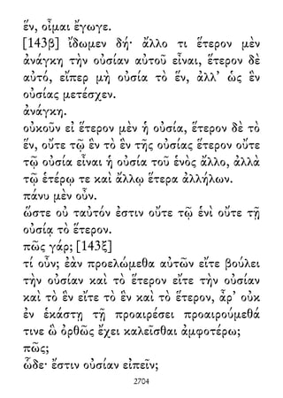ἕν, οἶμαι ἔγωγε.
[143β] ἴδωμεν δή· ἄλλο τι ἕτερον μὲν
ἀνάγκη τὴν οὐσίαν αὐτοῦ εἶναι, ἕτερον δὲ
αὐτό, εἴπερ μὴ οὐσία τὸ ἕν, ἀλλ᾽ ὡς ἓν
οὐσίας μετέσχεν.
ἀνάγκη.
οὐκοῦν εἰ ἕτερον μὲν ἡ οὐσία, ἕτερον δὲ τὸ
ἕν, οὔτε τῷ ἓν τὸ ἓν τῆς οὐσίας ἕτερον οὔτε
τῷ οὐσία εἶναι ἡ οὐσία τοῦ ἑνὸς ἄλλο, ἀλλὰ
τῷ ἑτέρῳ τε καὶ ἄλλῳ ἕτερα ἀλλήλων.
πάνυ μὲν οὖν.
ὥστε οὐ ταὐτόν ἐστιν οὔτε τῷ ἑνὶ οὔτε τῇ
οὐσίᾳ τὸ ἕτερον.
πῶς γάρ; [143ξ]
τί οὖν; ἐὰν προελώμεθα αὐτῶν εἴτε βούλει
τὴν οὐσίαν καὶ τὸ ἕτερον εἴτε τὴν οὐσίαν
καὶ τὸ ἓν εἴτε τὸ ἓν καὶ τὸ ἕτερον, ἆρ᾽ οὐκ
ἐν ἑκάστῃ τῇ προαιρέσει προαιρούμεθά
τινε ὣ ὀρθῶς ἔχει καλεῖσθαι ἀμφοτέρω;
πῶς;
ὧδε· ἔστιν οὐσίαν εἰπεῖν;
2704
 