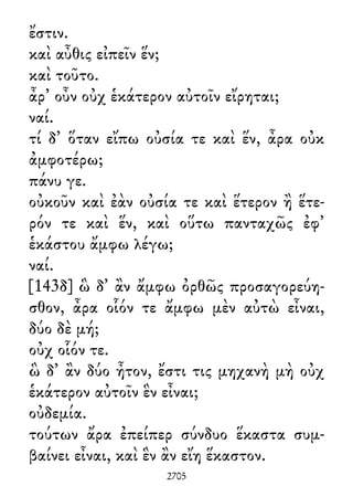 ἔστιν.
καὶ αὖθις εἰπεῖν ἕν;
καὶ τοῦτο.
ἆρ᾽ οὖν οὐχ ἑκάτερον αὐτοῖν εἴρηται;
ναί.
τί δ᾽ ὅταν εἴπω οὐσία τε καὶ ἕν, ἆρα οὐκ
ἀμφοτέρω;
πάνυ γε.
οὐκοῦν καὶ ἐὰν οὐσία τε καὶ ἕτερον ἢ ἕτε-
ρόν τε καὶ ἕν, καὶ οὕτω πανταχῶς ἐφ᾽
ἑκάστου ἄμφω λέγω;
ναί.
[143δ] ὣ δ᾽ ἂν ἄμφω ὀρθῶς προσαγορεύη-
σθον, ἆρα οἷόν τε ἄμφω μὲν αὐτὼ εἶναι,
δύο δὲ μή;
οὐχ οἷόν τε.
ὣ δ᾽ ἂν δύο ἦτον, ἔστι τις μηχανὴ μὴ οὐχ
ἑκάτερον αὐτοῖν ἓν εἶναι;
οὐδεμία.
τούτων ἄρα ἐπείπερ σύνδυο ἕκαστα συμ-
βαίνει εἶναι, καὶ ἓν ἂν εἴη ἕκαστον.
2705
 