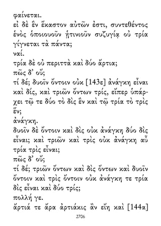 φαίνεται.
εἰ δὲ ἓν ἕκαστον αὐτῶν ἐστι, συντεθέντος
ἑνὸς ὁποιουοῦν ᾑτινιοῦν συζυγίᾳ οὐ τρία
γίγνεται τὰ πάντα;
ναί.
τρία δὲ οὐ περιττὰ καὶ δύο ἄρτια;
πῶς δ᾽ οὔ;
τί δέ; δυοῖν ὄντοιν οὐκ [143ε] ἀνάγκη εἶναι
καὶ δίς, καὶ τριῶν ὄντων τρίς, εἴπερ ὑπάρ-
χει τῷ τε δύο τὸ δὶς ἓν καὶ τῷ τρία τὸ τρὶς
ἕν;
ἀνάγκη.
δυοῖν δὲ ὄντοιν καὶ δὶς οὐκ ἀνάγκη δύο δὶς
εἶναι; καὶ τριῶν καὶ τρὶς οὐκ ἀνάγκη αὖ
τρία τρὶς εἶναι;
πῶς δ᾽ οὔ;
τί δέ; τριῶν ὄντων καὶ δὶς ὄντων καὶ δυοῖν
ὄντοιν καὶ τρὶς ὄντοιν οὐκ ἀνάγκη τε τρία
δὶς εἶναι καὶ δύο τρίς;
πολλή γε.
ἄρτιά τε ἄρα ἀρτιάκις ἂν εἴη καὶ [144α]
2706
 