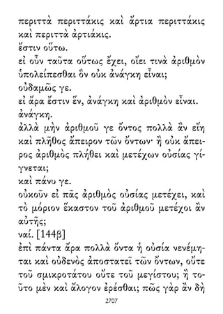 περιττὰ περιττάκις καὶ ἄρτια περιττάκις
καὶ περιττὰ ἀρτιάκις.
ἔστιν οὕτω.
εἰ οὖν ταῦτα οὕτως ἔχει, οἴει τινὰ ἀριθμὸν
ὑπολείπεσθαι ὃν οὐκ ἀνάγκη εἶναι;
οὐδαμῶς γε.
εἰ ἄρα ἔστιν ἕν, ἀνάγκη καὶ ἀριθμὸν εἶναι.
ἀνάγκη.
ἀλλὰ μὴν ἀριθμοῦ γε ὄντος πολλὰ ἂν εἴη
καὶ πλῆθος ἄπειρον τῶν ὄντων· ἢ οὐκ ἄπει-
ρος ἀριθμὸς πλήθει καὶ μετέχων οὐσίας γί-
γνεται;
καὶ πάνυ γε.
οὐκοῦν εἰ πᾶς ἀριθμὸς οὐσίας μετέχει, καὶ
τὸ μόριον ἕκαστον τοῦ ἀριθμοῦ μετέχοι ἂν
αὐτῆς;
ναί. [144β]
ἐπὶ πάντα ἄρα πολλὰ ὄντα ἡ οὐσία νενέμη-
ται καὶ οὐδενὸς ἀποστατεῖ τῶν ὄντων, οὔτε
τοῦ σμικροτάτου οὔτε τοῦ μεγίστου; ἢ το-
ῦτο μὲν καὶ ἄλογον ἐρέσθαι; πῶς γὰρ ἂν δὴ
2707
 