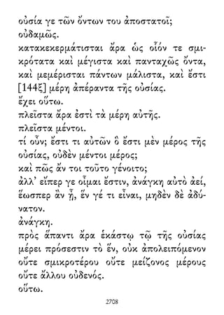 οὐσία γε τῶν ὄντων του ἀποστατοῖ;
οὐδαμῶς.
κατακεκερμάτισται ἄρα ὡς οἷόν τε σμι-
κρότατα καὶ μέγιστα καὶ πανταχῶς ὄντα,
καὶ μεμέρισται πάντων μάλιστα, καὶ ἔστι
[144ξ] μέρη ἀπέραντα τῆς οὐσίας.
ἔχει οὕτω.
πλεῖστα ἄρα ἐστὶ τὰ μέρη αὐτῆς.
πλεῖστα μέντοι.
τί οὖν; ἔστι τι αὐτῶν ὃ ἔστι μὲν μέρος τῆς
οὐσίας, οὐδὲν μέντοι μέρος;
καὶ πῶς ἄν τοι τοῦτο γένοιτο;
ἀλλ᾽ εἴπερ γε οἶμαι ἔστιν, ἀνάγκη αὐτὸ ἀεί,
ἕωσπερ ἂν ᾖ, ἕν γέ τι εἶναι, μηδὲν δὲ ἀδύ-
νατον.
ἀνάγκη.
πρὸς ἅπαντι ἄρα ἑκάστῳ τῷ τῆς οὐσίας
μέρει πρόσεστιν τὸ ἕν, οὐκ ἀπολειπόμενον
οὔτε σμικροτέρου οὔτε μείζονος μέρους
οὔτε ἄλλου οὐδενός.
οὕτω.
2708
 