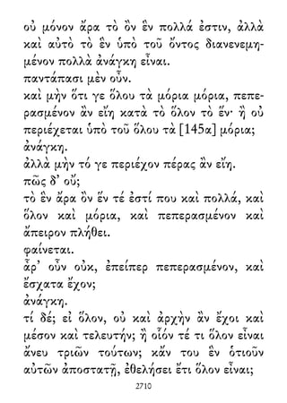 οὐ μόνον ἄρα τὸ ὂν ἓν πολλά ἐστιν, ἀλλὰ
καὶ αὐτὸ τὸ ἓν ὑπὸ τοῦ ὄντος διανενεμη-
μένον πολλὰ ἀνάγκη εἶναι.
παντάπασι μὲν οὖν.
καὶ μὴν ὅτι γε ὅλου τὰ μόρια μόρια, πεπε-
ρασμένον ἂν εἴη κατὰ τὸ ὅλον τὸ ἕν· ἢ οὐ
περιέχεται ὑπὸ τοῦ ὅλου τὰ [145α] μόρια;
ἀνάγκη.
ἀλλὰ μὴν τό γε περιέχον πέρας ἂν εἴη.
πῶς δ᾽ οὔ;
τὸ ἓν ἄρα ὂν ἕν τέ ἐστί που καὶ πολλά, καὶ
ὅλον καὶ μόρια, καὶ πεπερασμένον καὶ
ἄπειρον πλήθει.
φαίνεται.
ἆρ᾽ οὖν οὐκ, ἐπείπερ πεπερασμένον, καὶ
ἔσχατα ἔχον;
ἀνάγκη.
τί δέ; εἰ ὅλον, οὐ καὶ ἀρχὴν ἂν ἔχοι καὶ
μέσον καὶ τελευτήν; ἢ οἷόν τέ τι ὅλον εἶναι
ἄνευ τριῶν τούτων; κἄν του ἓν ὁτιοῦν
αὐτῶν ἀποστατῇ, ἐθελήσει ἔτι ὅλον εἶναι;
2710
 