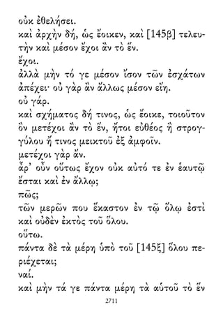 οὐκ ἐθελήσει.
καὶ ἀρχὴν δή, ὡς ἔοικεν, καὶ [145β] τελευ-
τὴν καὶ μέσον ἔχοι ἂν τὸ ἕν.
ἔχοι.
ἀλλὰ μὴν τό γε μέσον ἴσον τῶν ἐσχάτων
ἀπέχει· οὐ γὰρ ἂν ἄλλως μέσον εἴη.
οὐ γάρ.
καὶ σχήματος δή τινος, ὡς ἔοικε, τοιοῦτον
ὂν μετέχοι ἂν τὸ ἕν, ἤτοι εὐθέος ἢ στρογ-
γύλου ἤ τινος μεικτοῦ ἐξ ἀμφοῖν.
μετέχοι γὰρ ἄν.
ἆρ᾽ οὖν οὕτως ἔχον οὐκ αὐτό τε ἐν ἑαυτῷ
ἔσται καὶ ἐν ἄλλῳ;
πῶς;
τῶν μερῶν που ἕκαστον ἐν τῷ ὅλῳ ἐστὶ
καὶ οὐδὲν ἐκτὸς τοῦ ὅλου.
οὕτω.
πάντα δὲ τὰ μέρη ὑπὸ τοῦ [145ξ] ὅλου πε-
ριέχεται;
ναί.
καὶ μὴν τά γε πάντα μέρη τὰ αὑτοῦ τὸ ἕν
2711
 