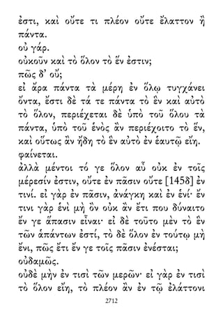 ἐστι, καὶ οὔτε τι πλέον οὔτε ἔλαττον ἢ
πάντα.
οὐ γάρ.
οὐκοῦν καὶ τὸ ὅλον τὸ ἕν ἐστιν;
πῶς δ᾽ οὔ;
εἰ ἄρα πάντα τὰ μέρη ἐν ὅλῳ τυγχάνει
ὄντα, ἔστι δὲ τά τε πάντα τὸ ἓν καὶ αὐτὸ
τὸ ὅλον, περιέχεται δὲ ὑπὸ τοῦ ὅλου τὰ
πάντα, ὑπὸ τοῦ ἑνὸς ἂν περιέχοιτο τὸ ἕν,
καὶ οὕτως ἂν ἤδη τὸ ἓν αὐτὸ ἐν ἑαυτῷ εἴη.
φαίνεται.
ἀλλὰ μέντοι τό γε ὅλον αὖ οὐκ ἐν τοῖς
μέρεσίν ἐστιν, οὔτε ἐν πᾶσιν οὔτε [145δ] ἐν
τινί. εἰ γὰρ ἐν πᾶσιν, ἀνάγκη καὶ ἐν ἑνί· ἔν
τινι γὰρ ἑνὶ μὴ ὂν οὐκ ἂν ἔτι που δύναιτο
ἔν γε ἅπασιν εἶναι· εἰ δὲ τοῦτο μὲν τὸ ἓν
τῶν ἁπάντων ἐστί, τὸ δὲ ὅλον ἐν τούτῳ μὴ
ἔνι, πῶς ἔτι ἔν γε τοῖς πᾶσιν ἐνέσται;
οὐδαμῶς.
οὐδὲ μὴν ἐν τισὶ τῶν μερῶν· εἰ γὰρ ἐν τισὶ
τὸ ὅλον εἴη, τὸ πλέον ἂν ἐν τῷ ἐλάττονι
2712
 