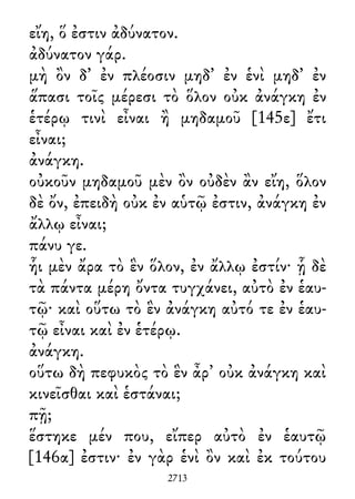 εἴη, ὅ ἐστιν ἀδύνατον.
ἀδύνατον γάρ.
μὴ ὂν δ᾽ ἐν πλέοσιν μηδ᾽ ἐν ἑνὶ μηδ᾽ ἐν
ἅπασι τοῖς μέρεσι τὸ ὅλον οὐκ ἀνάγκη ἐν
ἑτέρῳ τινὶ εἶναι ἢ μηδαμοῦ [145ε] ἔτι
εἶναι;
ἀνάγκη.
οὐκοῦν μηδαμοῦ μὲν ὂν οὐδὲν ἂν εἴη, ὅλον
δὲ ὄν, ἐπειδὴ οὐκ ἐν αὑτῷ ἐστιν, ἀνάγκη ἐν
ἄλλῳ εἶναι;
πάνυ γε.
ἧι μὲν ἄρα τὸ ἓν ὅλον, ἐν ἄλλῳ ἐστίν· ᾗ δὲ
τὰ πάντα μέρη ὄντα τυγχάνει, αὐτὸ ἐν ἑαυ-
τῷ· καὶ οὕτω τὸ ἓν ἀνάγκη αὐτό τε ἐν ἑαυ-
τῷ εἶναι καὶ ἐν ἑτέρῳ.
ἀνάγκη.
οὕτω δὴ πεφυκὸς τὸ ἓν ἆρ᾽ οὐκ ἀνάγκη καὶ
κινεῖσθαι καὶ ἑστάναι;
πῇ;
ἕστηκε μέν που, εἴπερ αὐτὸ ἐν ἑαυτῷ
[146α] ἐστιν· ἐν γὰρ ἑνὶ ὂν καὶ ἐκ τούτου
2713
 
