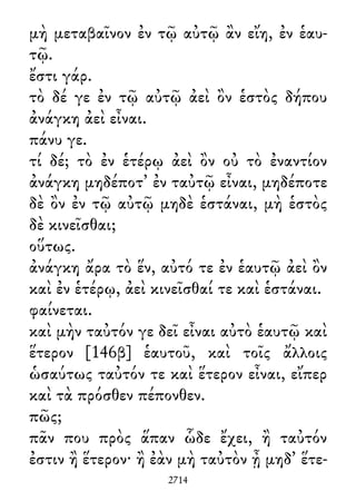 μὴ μεταβαῖνον ἐν τῷ αὐτῷ ἂν εἴη, ἐν ἑαυ-
τῷ.
ἔστι γάρ.
τὸ δέ γε ἐν τῷ αὐτῷ ἀεὶ ὂν ἑστὸς δήπου
ἀνάγκη ἀεὶ εἶναι.
πάνυ γε.
τί δέ; τὸ ἐν ἑτέρῳ ἀεὶ ὂν οὐ τὸ ἐναντίον
ἀνάγκη μηδέποτ᾽ ἐν ταὐτῷ εἶναι, μηδέποτε
δὲ ὂν ἐν τῷ αὐτῷ μηδὲ ἑστάναι, μὴ ἑστὸς
δὲ κινεῖσθαι;
οὕτως.
ἀνάγκη ἄρα τὸ ἕν, αὐτό τε ἐν ἑαυτῷ ἀεὶ ὂν
καὶ ἐν ἑτέρῳ, ἀεὶ κινεῖσθαί τε καὶ ἑστάναι.
φαίνεται.
καὶ μὴν ταὐτόν γε δεῖ εἶναι αὐτὸ ἑαυτῷ καὶ
ἕτερον [146β] ἑαυτοῦ, καὶ τοῖς ἄλλοις
ὡσαύτως ταὐτόν τε καὶ ἕτερον εἶναι, εἴπερ
καὶ τὰ πρόσθεν πέπονθεν.
πῶς;
πᾶν που πρὸς ἅπαν ὧδε ἔχει, ἢ ταὐτόν
ἐστιν ἢ ἕτερον· ἢ ἐὰν μὴ ταὐτὸν ᾖ μηδ᾽ ἕτε-
2714
 
