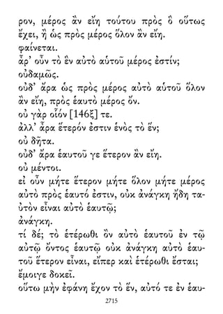 ρον, μέρος ἂν εἴη τούτου πρὸς ὃ οὕτως
ἔχει, ἢ ὡς πρὸς μέρος ὅλον ἂν εἴη.
φαίνεται.
ἆρ᾽ οὖν τὸ ἓν αὐτὸ αὑτοῦ μέρος ἐστίν;
οὐδαμῶς.
οὐδ᾽ ἄρα ὡς πρὸς μέρος αὐτὸ αὑτοῦ ὅλον
ἂν εἴη, πρὸς ἑαυτὸ μέρος ὄν.
οὐ γὰρ οἷόν [146ξ] τε.
ἀλλ᾽ ἆρα ἕτερόν ἐστιν ἑνὸς τὸ ἕν;
οὐ δῆτα.
οὐδ᾽ ἄρα ἑαυτοῦ γε ἕτερον ἂν εἴη.
οὐ μέντοι.
εἰ οὖν μήτε ἕτερον μήτε ὅλον μήτε μέρος
αὐτὸ πρὸς ἑαυτό ἐστιν, οὐκ ἀνάγκη ἤδη τα-
ὐτὸν εἶναι αὐτὸ ἑαυτῷ;
ἀνάγκη.
τί δέ; τὸ ἑτέρωθι ὂν αὐτὸ ἑαυτοῦ ἐν τῷ
αὐτῷ ὄντος ἑαυτῷ οὐκ ἀνάγκη αὐτὸ ἑαυ-
τοῦ ἕτερον εἶναι, εἴπερ καὶ ἑτέρωθι ἔσται;
ἔμοιγε δοκεῖ.
οὕτω μὴν ἐφάνη ἔχον τὸ ἕν, αὐτό τε ἐν ἑαυ-
2715
 