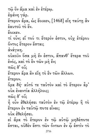τῷ ὂν ἅμα καὶ ἐν ἑτέρῳ.
ἐφάνη γάρ.
ἕτερον ἄρα, ὡς ἔοικεν, [146δ] εἴη ταύτῃ ἂν
ἑαυτοῦ τὸ ἕν.
ἔοικεν.
τί οὖν; εἴ τού τι ἕτερόν ἐστιν, οὐχ ἑτέρου
ὄντος ἕτερον ἔσται;
ἀνάγκη.
οὐκοῦν ὅσα μὴ ἕν ἐστιν, ἅπανθ᾽ ἕτερα τοῦ
ἑνός, καὶ τὸ ἓν τῶν μὴ ἕν;
πῶς δ᾽ οὔ;
ἕτερον ἄρα ἂν εἴη τὸ ἓν τῶν ἄλλων.
ἕτερον.
ὅρα δή· αὐτό τε ταὐτὸν καὶ τὸ ἕτερον ἆρ᾽
οὐκ ἐναντία ἀλλήλοις;
πῶς δ᾽ οὔ;
ἦ οὖν ἐθελήσει ταὐτὸν ἐν τῷ ἑτέρῳ ἢ τὸ
ἕτερον ἐν ταὐτῷ ποτε εἶναι;
οὐκ ἐθελήσει.
εἰ ἄρα τὸ ἕτερον ἐν τῷ αὐτῷ μηδέποτε
ἔσται, οὐδὲν ἔστι τῶν ὄντων ἐν ᾧ ἐστὶν τὸ
2716
 