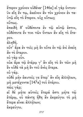ἕτερον χρόνον οὐδένα· [146ε] εἰ γὰρ ὁντινο-
ῦν εἴη ἔν τῳ, ἐκεῖνον ἂν τὸν χρόνον ἐν τα-
ὐτῷ εἴη τὸ ἕτερον. οὐχ οὕτως;
οὕτως.
ἐπειδὴ δ᾽ οὐδέποτε ἐν τῷ αὐτῷ ἐστιν,
οὐδέποτε ἔν τινι τῶν ὄντων ἂν εἴη τὸ ἕτε-
ρον.
ἀληθῆ.
οὔτ᾽ ἄρα ἐν τοῖς μὴ ἓν οὔτε ἐν τῷ ἑνὶ ἐνείη
ἂν τὸ ἕτερον.
οὐ γὰρ οὖν.
οὐκ ἄρα τῷ ἑτέρῳ γ᾽ ἂν εἴη τὸ ἓν τῶν μὴ
ἓν οὐδὲ τὰ μὴ ἓν τοῦ ἑνὸς ἕτερα.
οὐ γάρ.
οὐδὲ μὴν ἑαυτοῖς γε ἕτερ᾽ ἂν εἴη ἀλλήλων,
μὴ μετέχοντα [147α] τοῦ ἑτέρου.
πῶς γάρ;
εἰ δὲ μήτε αὑτοῖς ἕτερά ἐστι μήτε τῷ
ἑτέρῳ, οὐ πάντῃ ἤδη ἂν ἐκφεύγοι τὸ μὴ
ἕτερα εἶναι ἀλλήλων;
ἐκφεύγοι.
2717
 