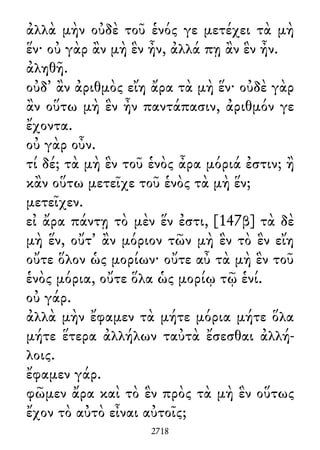 ἀλλὰ μὴν οὐδὲ τοῦ ἑνός γε μετέχει τὰ μὴ
ἕν· οὐ γὰρ ἂν μὴ ἓν ἦν, ἀλλά πῃ ἂν ἓν ἦν.
ἀληθῆ.
οὐδ᾽ ἂν ἀριθμὸς εἴη ἄρα τὰ μὴ ἕν· οὐδὲ γὰρ
ἂν οὕτω μὴ ἓν ἦν παντάπασιν, ἀριθμόν γε
ἔχοντα.
οὐ γὰρ οὖν.
τί δέ; τὰ μὴ ἓν τοῦ ἑνὸς ἆρα μόριά ἐστιν; ἢ
κἂν οὕτω μετεῖχε τοῦ ἑνὸς τὰ μὴ ἕν;
μετεῖχεν.
εἰ ἄρα πάντῃ τὸ μὲν ἕν ἐστι, [147β] τὰ δὲ
μὴ ἕν, οὔτ᾽ ἂν μόριον τῶν μὴ ἓν τὸ ἓν εἴη
οὔτε ὅλον ὡς μορίων· οὔτε αὖ τὰ μὴ ἓν τοῦ
ἑνὸς μόρια, οὔτε ὅλα ὡς μορίῳ τῷ ἑνί.
οὐ γάρ.
ἀλλὰ μὴν ἔφαμεν τὰ μήτε μόρια μήτε ὅλα
μήτε ἕτερα ἀλλήλων ταὐτὰ ἔσεσθαι ἀλλή-
λοις.
ἔφαμεν γάρ.
φῶμεν ἄρα καὶ τὸ ἓν πρὸς τὰ μὴ ἓν οὕτως
ἔχον τὸ αὐτὸ εἶναι αὐτοῖς;
2718
 