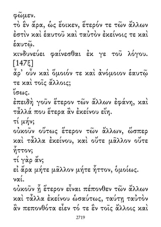 φῶμεν.
τὸ ἓν ἄρα, ὡς ἔοικεν, ἕτερόν τε τῶν ἄλλων
ἐστὶν καὶ ἑαυτοῦ καὶ ταὐτὸν ἐκείνοις τε καὶ
ἑαυτῷ.
κινδυνεύει φαίνεσθαι ἐκ γε τοῦ λόγου.
[147ξ]
ἆρ᾽ οὖν καὶ ὅμοιόν τε καὶ ἀνόμοιον ἑαυτῷ
τε καὶ τοῖς ἄλλοις;
ἴσως.
ἐπειδὴ γοῦν ἕτερον τῶν ἄλλων ἐφάνη, καὶ
τἆλλά που ἕτερα ἂν ἐκείνου εἴη.
τί μήν;
οὐκοῦν οὕτως ἕτερον τῶν ἄλλων, ὥσπερ
καὶ τἆλλα ἐκείνου, καὶ οὔτε μᾶλλον οὔτε
ἧττον;
τί γὰρ ἄν;
εἰ ἄρα μήτε μᾶλλον μήτε ἧττον, ὁμοίως.
ναί.
οὐκοῦν ᾗ ἕτερον εἶναι πέπονθεν τῶν ἄλλων
καὶ τἆλλα ἐκείνου ὡσαύτως, ταύτῃ ταὐτὸν
ἂν πεπονθότα εἶεν τό τε ἓν τοῖς ἄλλοις καὶ
2719
 