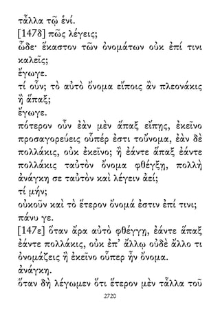 τἆλλα τῷ ἑνί.
[147δ] πῶς λέγεις;
ὧδε· ἕκαστον τῶν ὀνομάτων οὐκ ἐπί τινι
καλεῖς;
ἔγωγε.
τί οὖν; τὸ αὐτὸ ὄνομα εἴποις ἂν πλεονάκις
ἢ ἅπαξ;
ἔγωγε.
πότερον οὖν ἐὰν μὲν ἅπαξ εἴπῃς, ἐκεῖνο
προσαγορεύεις οὗπέρ ἐστι τοὔνομα, ἐὰν δὲ
πολλάκις, οὐκ ἐκεῖνο; ἢ ἐάντε ἅπαξ ἐάντε
πολλάκις ταὐτὸν ὄνομα φθέγξῃ, πολλὴ
ἀνάγκη σε ταὐτὸν καὶ λέγειν ἀεί;
τί μήν;
οὐκοῦν καὶ τὸ ἕτερον ὄνομά ἐστιν ἐπί τινι;
πάνυ γε.
[147ε] ὅταν ἄρα αὐτὸ φθέγγῃ, ἐάντε ἅπαξ
ἐάντε πολλάκις, οὐκ ἐπ᾽ ἄλλῳ οὐδὲ ἄλλο τι
ὀνομάζεις ἢ ἐκεῖνο οὗπερ ἦν ὄνομα.
ἀνάγκη.
ὅταν δὴ λέγωμεν ὅτι ἕτερον μὲν τἆλλα τοῦ
2720
 