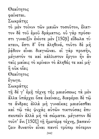 Θεαίτητος
φαίνεται.
Σωκράτης
τὸ μὲν τοίνυν τῶν μαιῶν τοσοῦτον, ἔλατ-
τον δὲ τοῦ ἐμοῦ δράματος. οὐ γὰρ πρόσε-
στι γυναιξὶν ἐνίοτε μὲν [150β] εἴδωλα τί-
κτειν, ἔστι δ᾽ ὅτε ἀληθινά, τοῦτο δὲ μὴ
ῥᾴδιον εἶναι διαγνῶναι. εἰ γὰρ προσῆν,
μέγιστόν τε καὶ κάλλιστον ἔργον ἦν ἂν
ταῖς μαίαις τὸ κρίνειν τὸ ἀληθές τε καὶ μή·
ἢ οὐκ οἴει;
Θεαίτητος
ἔγωγε.
Σωκράτης
τῇ δέ γ᾽ ἐμῇ τέχνῃ τῆς μαιεύσεως τὰ μὲν
ἄλλα ὑπάρχει ὅσα ἐκείναις, διαφέρει δὲ τῷ
τε ἄνδρας ἀλλὰ μὴ γυναῖκας μαιεύεσθαι
καὶ τῷ τὰς ψυχὰς αὐτῶν τικτούσας ἐπι-
σκοπεῖν ἀλλὰ μὴ τὰ σώματα. μέγιστον δὲ
τοῦτ᾽ ἔνι [150ξ] τῇ ἡμετέρᾳ τέχνῃ, βασανί-
ζειν δυνατὸν εἶναι παντὶ τρόπῳ πότερον
2442
 
