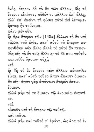 ἑνός, ἕτερον δὲ τὸ ἓν τῶν ἄλλων, δὶς τὸ
ἕτερον εἰπόντες οὐδέν τι μᾶλλον ἐπ᾽ ἄλλῃ,
ἀλλ᾽ ἐπ᾽ ἐκείνῃ τῇ φύσει αὐτὸ ἀεὶ λέγομεν
ἧσπερ ἦν τοὔνομα.
πάνυ μὲν οὖν.
ἧι ἄρα ἕτερον τῶν [148α] ἄλλων τὸ ἓν καὶ
τἆλλα τοῦ ἑνός, κατ᾽ αὐτὸ τὸ ἕτερον πε-
πονθέναι οὐκ ἄλλο ἀλλὰ τὸ αὐτὸ ἂν πεπον-
θὸς εἴη τὸ ἓν τοῖς ἄλλοις· τὸ δέ που ταὐτὸν
πεπονθὸς ὅμοιον· οὐχί;
ναί.
ἧι δὴ τὸ ἓν ἕτερον τῶν ἄλλων πέπονθεν
εἶναι, κατ᾽ αὐτὸ τοῦτο ἅπαν ἅπασιν ὅμοιον
ἂν εἴη· ἅπαν γὰρ ἁπάντων ἕτερόν ἐστιν.
ἔοικεν.
ἀλλὰ μὴν τό γε ὅμοιον τῷ ἀνομοίῳ ἐναντί-
ον.
ναί.
οὐκοῦν καὶ τὸ ἕτερον τῷ ταὐτῷ.
καὶ τοῦτο.
ἀλλὰ μὴν καὶ τοῦτό γ᾽ ἐφάνη, ὡς ἄρα τὸ ἓν
2721
 