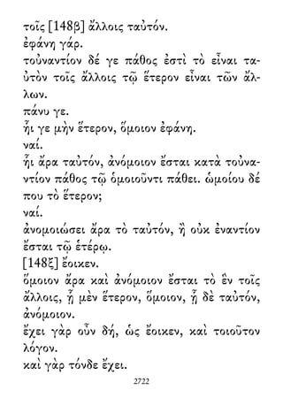 τοῖς [148β] ἄλλοις ταὐτόν.
ἐφάνη γάρ.
τοὐναντίον δέ γε πάθος ἐστὶ τὸ εἶναι τα-
ὐτὸν τοῖς ἄλλοις τῷ ἕτερον εἶναι τῶν ἄλ-
λων.
πάνυ γε.
ἧι γε μὴν ἕτερον, ὅμοιον ἐφάνη.
ναί.
ἧι ἄρα ταὐτόν, ἀνόμοιον ἔσται κατὰ τοὐνα-
ντίον πάθος τῷ ὁμοιοῦντι πάθει. ὡμοίου δέ
που τὸ ἕτερον;
ναί.
ἀνομοιώσει ἄρα τὸ ταὐτόν, ἢ οὐκ ἐναντίον
ἔσται τῷ ἑτέρῳ.
[148ξ] ἔοικεν.
ὅμοιον ἄρα καὶ ἀνόμοιον ἔσται τὸ ἓν τοῖς
ἄλλοις, ᾗ μὲν ἕτερον, ὅμοιον, ᾗ δὲ ταὐτόν,
ἀνόμοιον.
ἔχει γὰρ οὖν δή, ὡς ἔοικεν, καὶ τοιοῦτον
λόγον.
καὶ γὰρ τόνδε ἔχει.
2722
 