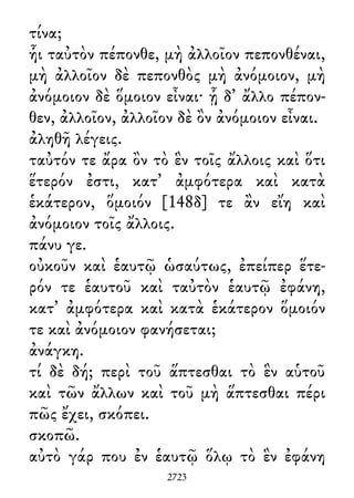τίνα;
ἧι ταὐτὸν πέπονθε, μὴ ἀλλοῖον πεπονθέναι,
μὴ ἀλλοῖον δὲ πεπονθὸς μὴ ἀνόμοιον, μὴ
ἀνόμοιον δὲ ὅμοιον εἶναι· ᾗ δ᾽ ἄλλο πέπον-
θεν, ἀλλοῖον, ἀλλοῖον δὲ ὂν ἀνόμοιον εἶναι.
ἀληθῆ λέγεις.
ταὐτόν τε ἄρα ὂν τὸ ἓν τοῖς ἄλλοις καὶ ὅτι
ἕτερόν ἐστι, κατ᾽ ἀμφότερα καὶ κατὰ
ἑκάτερον, ὅμοιόν [148δ] τε ἂν εἴη καὶ
ἀνόμοιον τοῖς ἄλλοις.
πάνυ γε.
οὐκοῦν καὶ ἑαυτῷ ὡσαύτως, ἐπείπερ ἕτε-
ρόν τε ἑαυτοῦ καὶ ταὐτὸν ἑαυτῷ ἐφάνη,
κατ᾽ ἀμφότερα καὶ κατὰ ἑκάτερον ὅμοιόν
τε καὶ ἀνόμοιον φανήσεται;
ἀνάγκη.
τί δὲ δή; περὶ τοῦ ἅπτεσθαι τὸ ἓν αὑτοῦ
καὶ τῶν ἄλλων καὶ τοῦ μὴ ἅπτεσθαι πέρι
πῶς ἔχει, σκόπει.
σκοπῶ.
αὐτὸ γάρ που ἐν ἑαυτῷ ὅλῳ τὸ ἓν ἐφάνη
2723
 