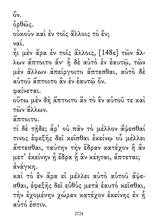 ὄν.
ὀρθῶς.
οὐκοῦν καὶ ἐν τοῖς ἄλλοις τὸ ἕν;
ναί.
ἧι μὲν ἄρα ἐν τοῖς ἄλλοις, [148ε] τῶν ἄλ-
λων ἅπτοιτο ἄν· ᾗ δὲ αὐτὸ ἐν ἑαυτῷ, τῶν
μὲν ἄλλων ἀπείργοιτο ἅπτεσθαι, αὐτὸ δὲ
αὑτοῦ ἅπτοιτο ἂν ἐν ἑαυτῷ ὄν.
φαίνεται.
οὕτω μὲν δὴ ἅπτοιτο ἂν τὸ ἓν αὑτοῦ τε καὶ
τῶν ἄλλων.
ἅπτοιτο.
τί δὲ τῇδε; ἆρ᾽ οὐ πᾶν τὸ μέλλον ἅψεσθαί
τινος ἐφεξῆς δεῖ κεῖσθαι ἐκείνῳ οὗ μέλλει
ἅπτεσθαι, ταύτην τὴν ἕδραν κατέχον ἣ ἂν
μετ᾽ ἐκείνην ᾖ ἕδρα ᾗ ἂν κέηται, ἅπτεται;
ἀνάγκη.
καὶ τὸ ἓν ἄρα εἰ μέλλει αὐτὸ αὑτοῦ ἅψε-
σθαι, ἐφεξῆς δεῖ εὐθὺς μετὰ ἑαυτὸ κεῖσθαι,
τὴν ἐχομένην χώραν κατέχον ἐκείνης ἐν ᾗ
αὐτό ἐστιν.
2724
 