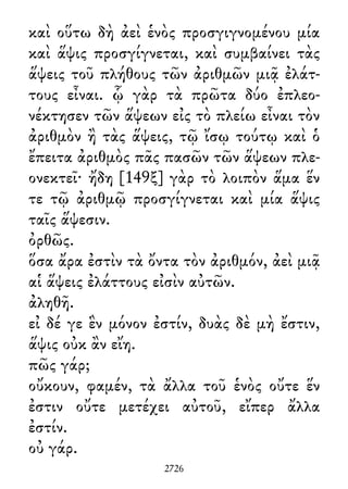 καὶ οὕτω δὴ ἀεὶ ἑνὸς προσγιγνομένου μία
καὶ ἅψις προσγίγνεται, καὶ συμβαίνει τὰς
ἅψεις τοῦ πλήθους τῶν ἀριθμῶν μιᾷ ἐλάτ-
τους εἶναι. ᾧ γὰρ τὰ πρῶτα δύο ἐπλεο-
νέκτησεν τῶν ἅψεων εἰς τὸ πλείω εἶναι τὸν
ἀριθμὸν ἢ τὰς ἅψεις, τῷ ἴσῳ τούτῳ καὶ ὁ
ἔπειτα ἀριθμὸς πᾶς πασῶν τῶν ἅψεων πλε-
ονεκτεῖ· ἤδη [149ξ] γὰρ τὸ λοιπὸν ἅμα ἕν
τε τῷ ἀριθμῷ προσγίγνεται καὶ μία ἅψις
ταῖς ἅψεσιν.
ὀρθῶς.
ὅσα ἄρα ἐστὶν τὰ ὄντα τὸν ἀριθμόν, ἀεὶ μιᾷ
αἱ ἅψεις ἐλάττους εἰσὶν αὐτῶν.
ἀληθῆ.
εἰ δέ γε ἓν μόνον ἐστίν, δυὰς δὲ μὴ ἔστιν,
ἅψις οὐκ ἂν εἴη.
πῶς γάρ;
οὔκουν, φαμέν, τὰ ἄλλα τοῦ ἑνὸς οὔτε ἕν
ἐστιν οὔτε μετέχει αὐτοῦ, εἴπερ ἄλλα
ἐστίν.
οὐ γάρ.
2726
 