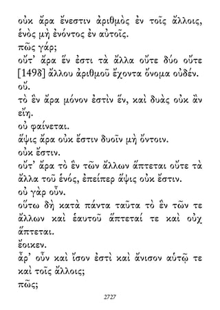 οὐκ ἄρα ἔνεστιν ἀριθμὸς ἐν τοῖς ἄλλοις,
ἑνὸς μὴ ἐνόντος ἐν αὐτοῖς.
πῶς γάρ;
οὔτ᾽ ἄρα ἕν ἐστι τὰ ἄλλα οὔτε δύο οὔτε
[149δ] ἄλλου ἀριθμοῦ ἔχοντα ὄνομα οὐδέν.
οὔ.
τὸ ἓν ἄρα μόνον ἐστὶν ἕν, καὶ δυὰς οὐκ ἂν
εἴη.
οὐ φαίνεται.
ἅψις ἄρα οὐκ ἔστιν δυοῖν μὴ ὄντοιν.
οὐκ ἔστιν.
οὔτ᾽ ἄρα τὸ ἓν τῶν ἄλλων ἅπτεται οὔτε τὰ
ἄλλα τοῦ ἑνός, ἐπείπερ ἅψις οὐκ ἔστιν.
οὐ γὰρ οὖν.
οὕτω δὴ κατὰ πάντα ταῦτα τὸ ἓν τῶν τε
ἄλλων καὶ ἑαυτοῦ ἅπτεταί τε καὶ οὐχ
ἅπτεται.
ἔοικεν.
ἆρ᾽ οὖν καὶ ἴσον ἐστὶ καὶ ἄνισον αὑτῷ τε
καὶ τοῖς ἄλλοις;
πῶς;
2727
 