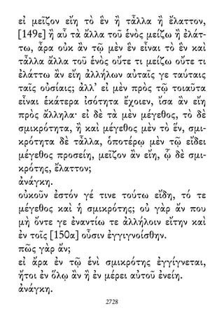 εἰ μεῖζον εἴη τὸ ἓν ἢ τἆλλα ἢ ἔλαττον,
[149ε] ἢ αὖ τὰ ἄλλα τοῦ ἑνὸς μείζω ἢ ἐλάτ-
τω, ἆρα οὐκ ἂν τῷ μὲν ἓν εἶναι τὸ ἓν καὶ
τἆλλα ἄλλα τοῦ ἑνὸς οὔτε τι μείζω οὔτε τι
ἐλάττω ἂν εἴη ἀλλήλων αὐταῖς γε ταύταις
ταῖς οὐσίαις; ἀλλ᾽ εἰ μὲν πρὸς τῷ τοιαῦτα
εἶναι ἑκάτερα ἰσότητα ἔχοιεν, ἴσα ἂν εἴη
πρὸς ἄλληλα· εἰ δὲ τὰ μὲν μέγεθος, τὸ δὲ
σμικρότητα, ἢ καὶ μέγεθος μὲν τὸ ἕν, σμι-
κρότητα δὲ τἆλλα, ὁποτέρῳ μὲν τῷ εἴδει
μέγεθος προσείη, μεῖζον ἂν εἴη, ᾧ δὲ σμι-
κρότης, ἔλαττον;
ἀνάγκη.
οὐκοῦν ἐστόν γέ τινε τούτω εἴδη, τό τε
μέγεθος καὶ ἡ σμικρότης; οὐ γὰρ ἄν που
μὴ ὄντε γε ἐναντίω τε ἀλλήλοιν εἴτην καὶ
ἐν τοῖς [150α] οὖσιν ἐγγιγνοίσθην.
πῶς γὰρ ἄν;
εἰ ἄρα ἐν τῷ ἑνὶ σμικρότης ἐγγίγνεται,
ἤτοι ἐν ὅλῳ ἂν ἢ ἐν μέρει αὐτοῦ ἐνείη.
ἀνάγκη.
2728
 