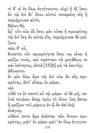 τί δ᾽ εἰ ἐν ὅλῳ ἐγγίγνοιτο; οὐχὶ ἢ ἐξ ἴσου
ἂν τῷ ἑνὶ δι᾽ ὅλου αὐτοῦ τεταμένη εἴη ἢ
περιέχουσα αὐτό;
δῆλον δή.
ἆρ᾽ οὖν οὐκ ἐξ ἴσου μὲν οὖσα ἡ σμικρότης
τῷ ἑνὶ ἴση ἂν αὐτῷ εἴη, περιέχουσα δὲ μεί-
ζων;
πῶς δ᾽ οὔ;
δυνατὸν οὖν σμικρότητα ἴσην τῳ εἶναι ἢ
μείζω τινός, καὶ πράττειν τὰ μεγέθους τε
καὶ ἰσότητος, ἀλλὰ [150β] μὴ τὰ ἑαυτῆς;
ἀδύνατον.
ἐν μὲν ὅλῳ ἄρα τῷ ἑνὶ οὐκ ἂν εἴη σμι-
κρότης, ἀλλ᾽ εἴπερ, ἐν μέρει.
ναί.
οὐδέ γε ἐν παντὶ αὖ τῷ μέρει· εἰ δὲ μή, τα-
ὐτὰ ποιήσει ἅπερ πρὸς τὸ ὅλον· ἴση ἔσται
ἢ μείζων τοῦ μέρους ἐν ᾧ ἂν ἀεὶ ἐνῇ.
ἀνάγκη.
οὐδενί ποτε ἄρα ἐνέσται τῶν ὄντων σμι-
κρότης, μήτ᾽ ἐν μέρει μήτ᾽ ἐν ὅλῳ ἐγγιγνο-
2729
 